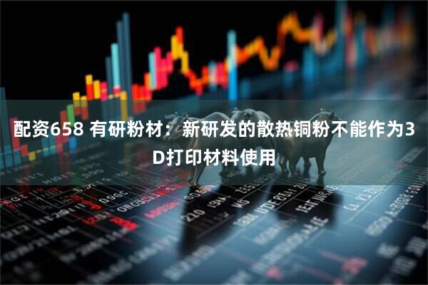 配资658 有研粉材：新研发的散热铜粉不能作为3D打印材料使用