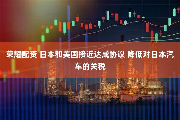 荣耀配资 日本和美国接近达成协议 降低对日本汽车的关税
