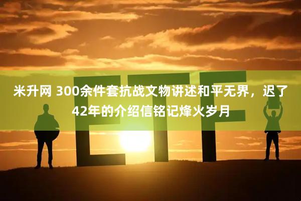 米升网 300余件套抗战文物讲述和平无界，迟了42年的介绍信铭记烽火岁月