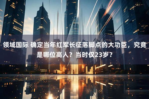 领域国际 确定当年红军长征落脚点的大功臣，究竟是哪位高人？当时仅23岁？