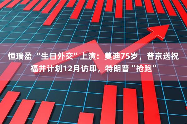 恒瑞盈 “生日外交”上演：莫迪75岁，普京送祝福并计划12月访印，特朗普“抢跑”