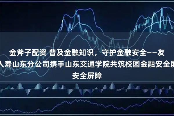 金斧子配资 普及金融知识，守护金融安全——友邦人寿山东分公司携手山东交通学院共筑校园金融安全屏障