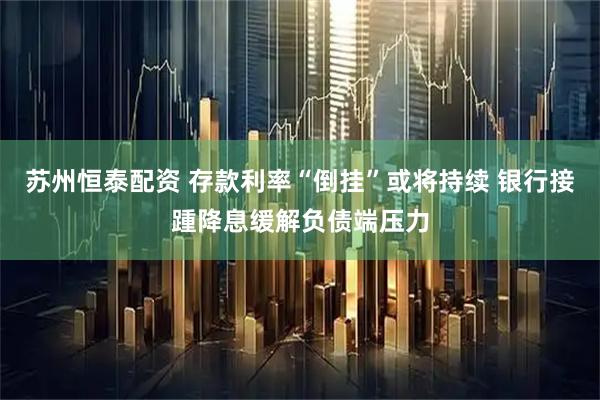 苏州恒泰配资 存款利率“倒挂”或将持续 银行接踵降息缓解负债端压力