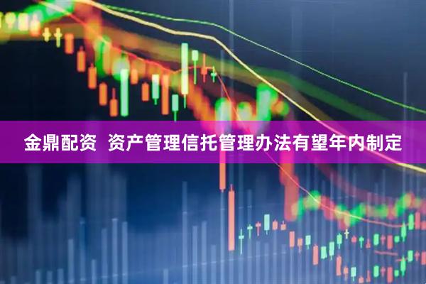 金鼎配资  资产管理信托管理办法有望年内制定