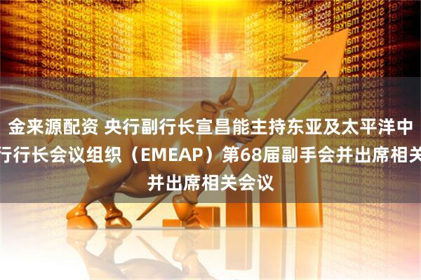 金来源配资 央行副行长宣昌能主持东亚及太平洋中央银行行长会议组织（EMEAP）第68届副手会并出席相关会议