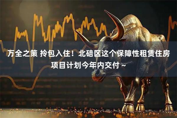 万全之策 拎包入住！北碚区这个保障性租赁住房项目计划今年内交付～