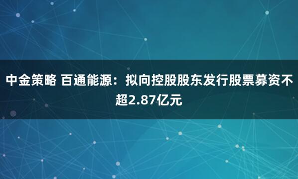 中金策略 百通能源：拟向控股股东发行股票募资不超2.87亿元