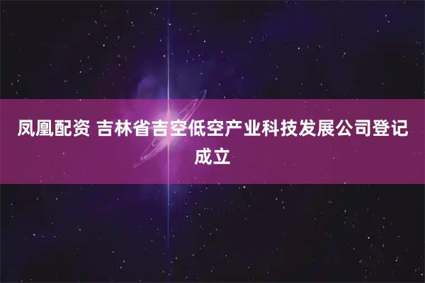 凤凰配资 吉林省吉空低空产业科技发展公司登记成立