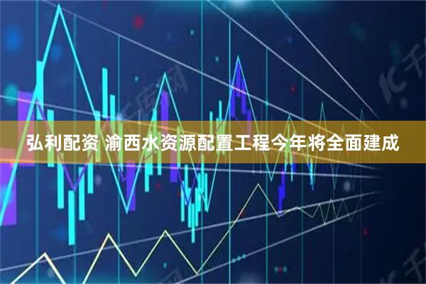 弘利配资 渝西水资源配置工程今年将全面建成