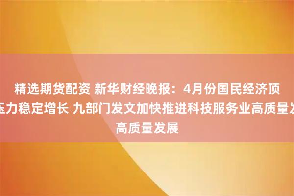 精选期货配资 新华财经晚报：4月份国民经济顶住压力稳定增长 九部门发文加快推进科技服务业高质量发展