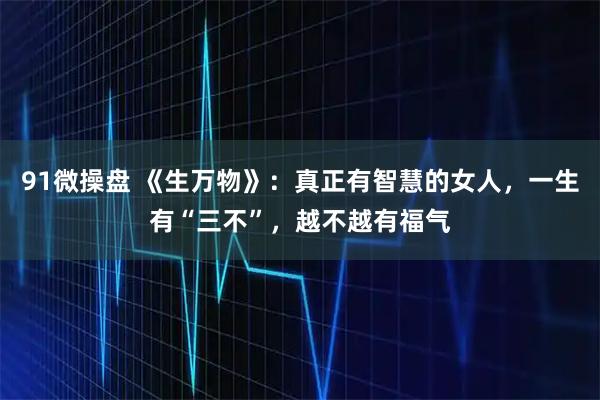 91微操盘 《生万物》：真正有智慧的女人，一生有“三不”，越不越有福气