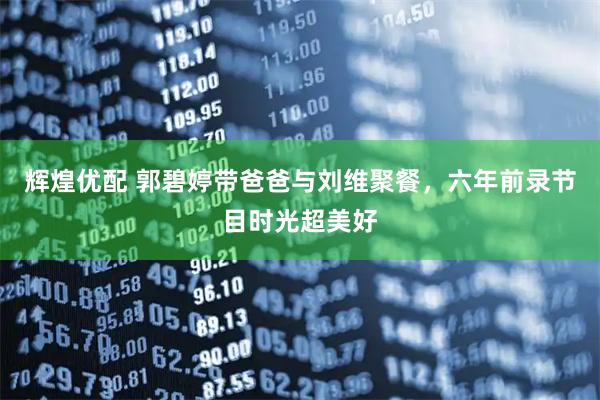 辉煌优配 郭碧婷带爸爸与刘维聚餐，六年前录节目时光超美好