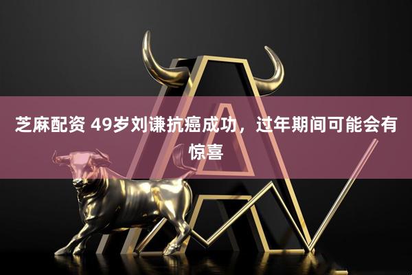 芝麻配资 49岁刘谦抗癌成功，过年期间可能会有惊喜