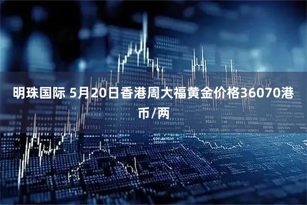 明珠国际 5月20日香港周大福黄金价格36070港币/两