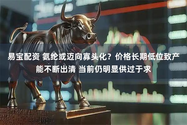 易宝配资 氨纶或迈向寡头化？价格长期低位致产能不断出清 当前仍明显供过于求