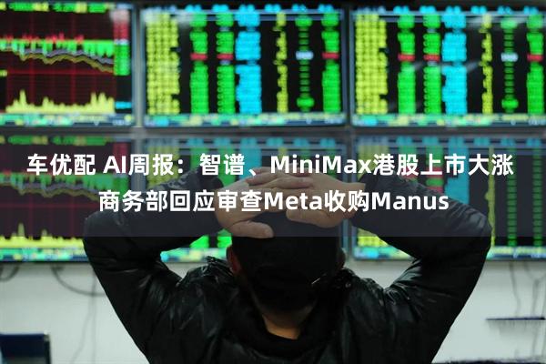 车优配 AI周报：智谱、MiniMax港股上市大涨 商务部回应审查Meta收购Manus