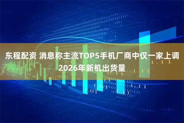 东程配资 消息称主流TOP5手机厂商中仅一家上调2026年新机出货量