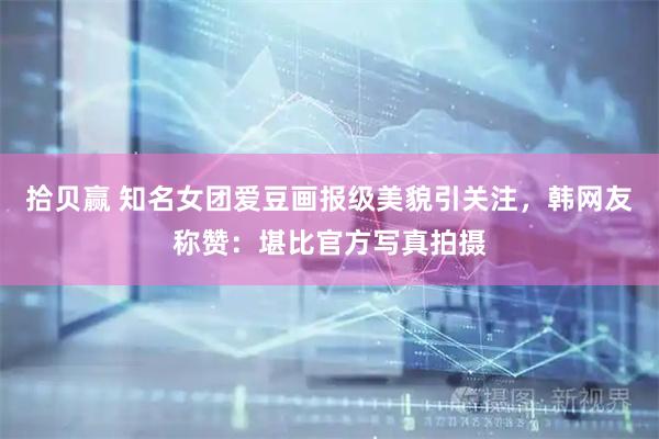 拾贝赢 知名女团爱豆画报级美貌引关注，韩网友称赞：堪比官方写真拍摄