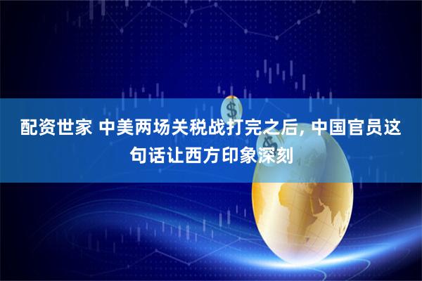 配资世家 中美两场关税战打完之后, 中国官员这句话让西方印象深刻