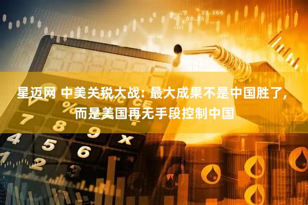 星迈网 中美关税大战: 最大成果不是中国胜了, 而是美国再无手段控制中国
