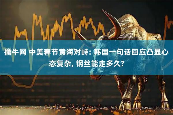 擒牛网 中美春节黄海对峙: 韩国一句话回应凸显心态复杂, 钢丝能走多久?