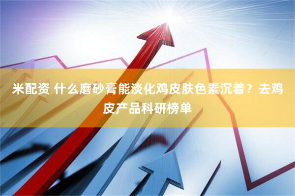 米配资 什么磨砂膏能淡化鸡皮肤色素沉着？去鸡皮产品科研榜单