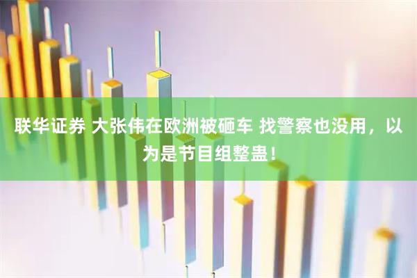 联华证券 大张伟在欧洲被砸车 找警察也没用，以为是节目组整蛊！