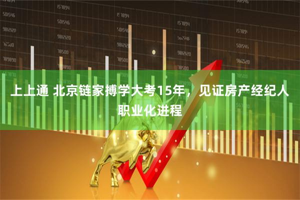 上上通 北京链家搏学大考15年，见证房产经纪人职业化进程