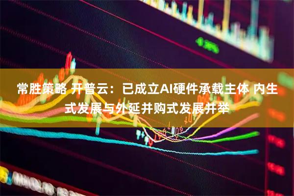 常胜策略 开普云：已成立AI硬件承载主体 内生式发展与外延并购式发展并举