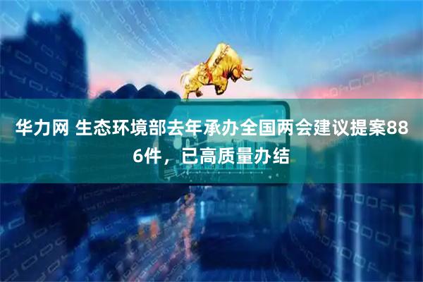 华力网 生态环境部去年承办全国两会建议提案886件，已高质量办结