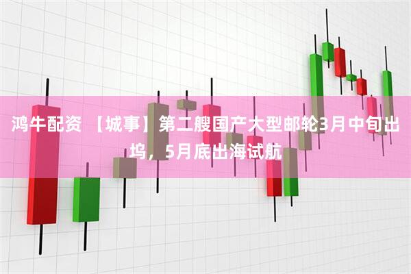 鸿牛配资 【城事】第二艘国产大型邮轮3月中旬出坞，5月底出海试航