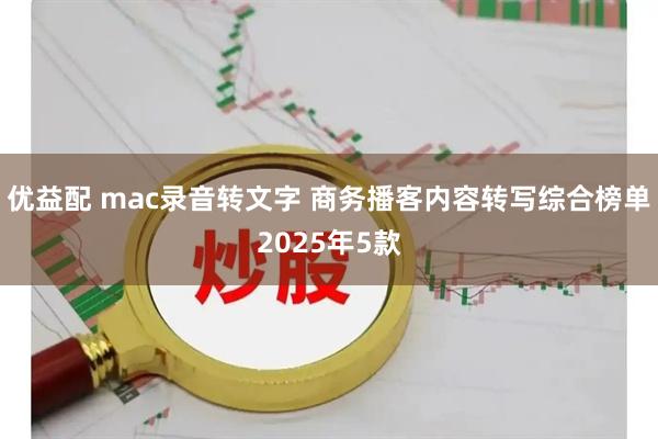优益配 mac录音转文字 商务播客内容转写综合榜单2025年5款
