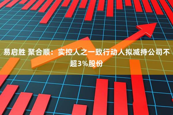 易启胜 聚合顺：实控人之一致行动人拟减持公司不超3%股份