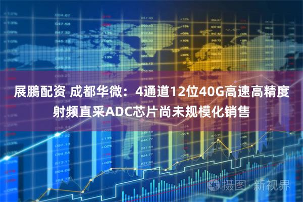 展鵬配资 成都华微：4通道12位40G高速高精度射频直采ADC芯片尚未规模化销售