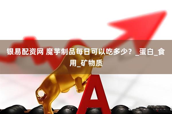 银易配资网 魔芋制品每日可以吃多少？_蛋白_食用_矿物质