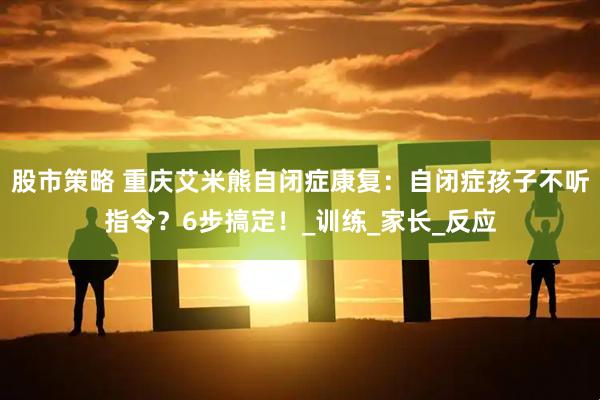股市策略 重庆艾米熊自闭症康复：自闭症孩子不听指令？6步搞定！_训练_家长_反应